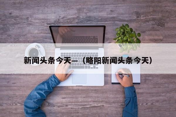 新闻头条今天—(略阳新闻头条今天)