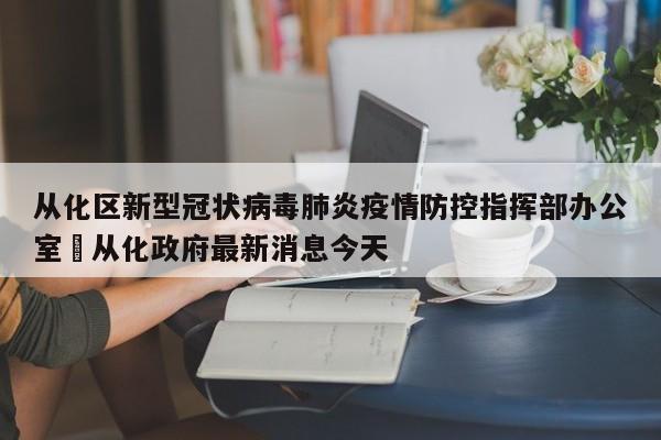 从化区新型冠状病毒肺炎疫情防控指挥部办公室›从化政府最新消息今天