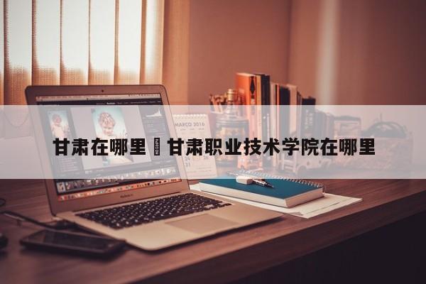 甘肃在哪里›甘肃职业技术学院在哪里