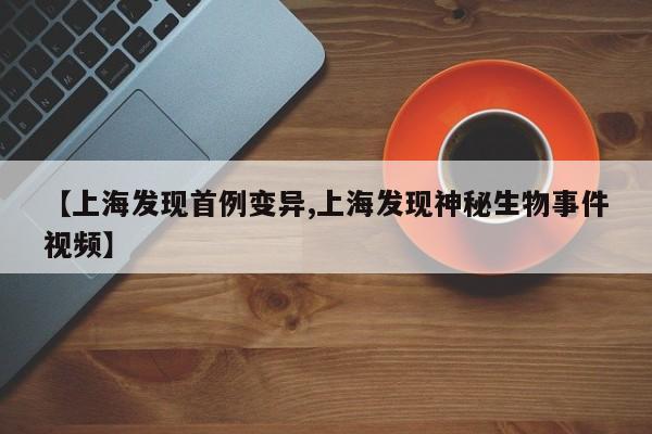 【上海发现首例变异,上海发现神秘生物事件视频】