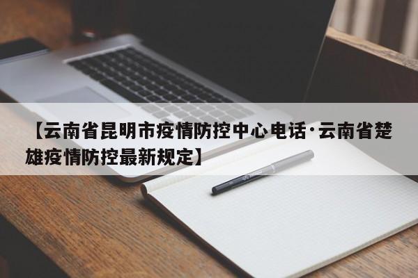 【云南省昆明市疫情防控中心电话·云南省楚雄疫情防控最新规定】