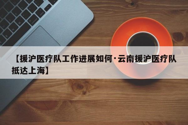【援沪医疗队工作进展如何·云南援沪医疗队抵达上海】