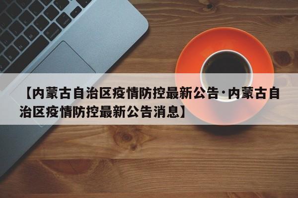 【内蒙古自治区疫情防控最新公告·内蒙古自治区疫情防控最新公告消息】
