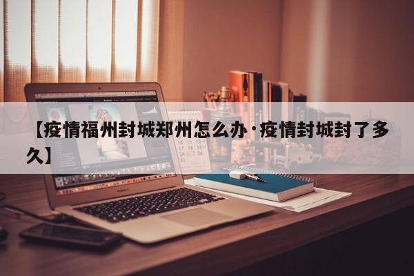 【疫情福州封城郑州怎么办·疫情封城封了多久】