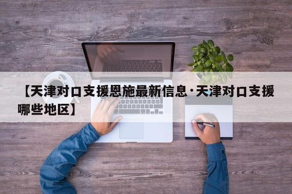 【天津对口支援恩施最新信息·天津对口支援哪些地区】
