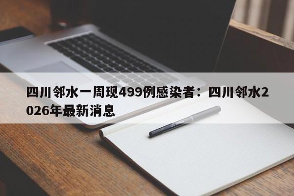 四川邻水一周现499例感染者:四川邻水2026年最新消息