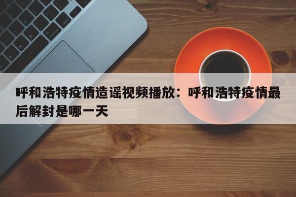 呼和浩特疫情造谣视频播放:呼和浩特疫情最后解封是哪一天