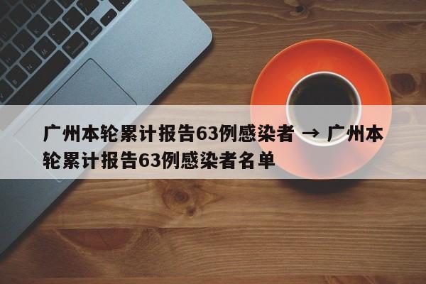广州本轮累计报告63例感染者 → 广州本轮累计报告63例感染者名单