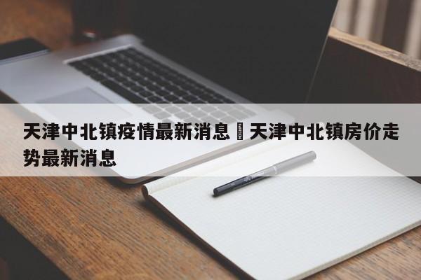 天津中北镇疫情最新消息›天津中北镇房价走势最新消息