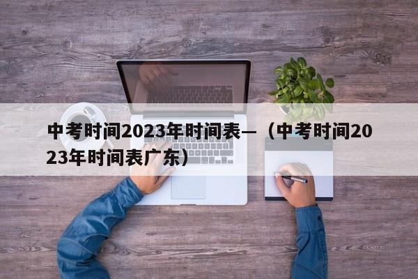 中考时间2023年时间表—(中考时间2023年时间表广东)