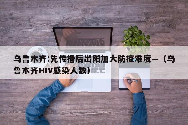 乌鲁木齐:先传播后出阳加大防疫难度—(乌鲁木齐HIV感染人数)