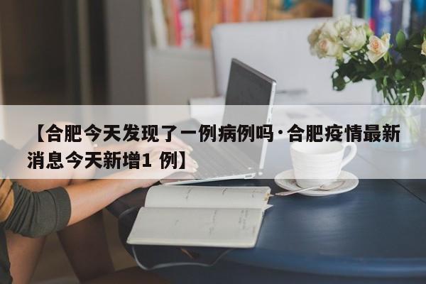 【合肥今天发现了一例病例吗·合肥疫情最新消息今天新增1 例】