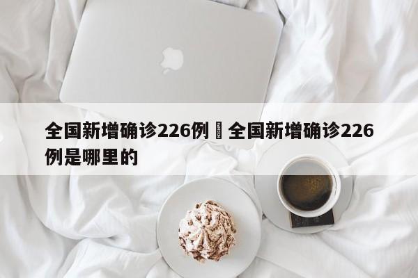 全国新增确诊226例›全国新增确诊226例是哪里的