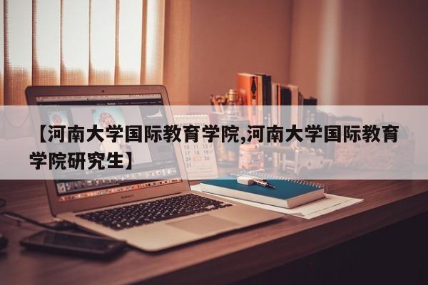 【河南大学国际教育学院,河南大学国际教育学院研究生】