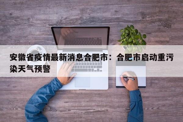 安徽省疫情最新消息合肥市:合肥市启动重污染天气预警