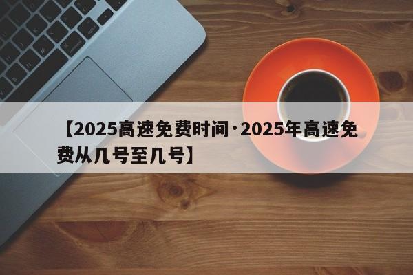 【2025高速免费时间·2025年高速免费从几号至几号】