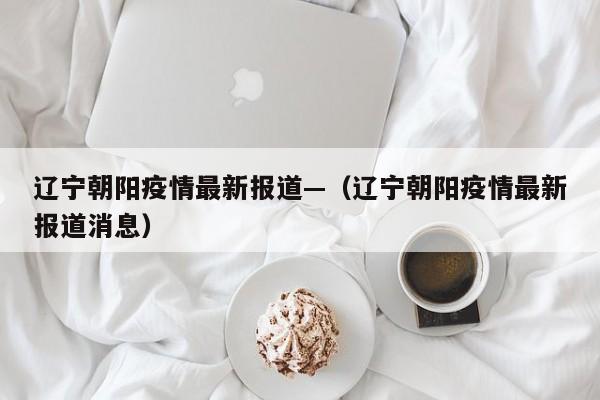 辽宁朝阳疫情最新报道—(辽宁朝阳疫情最新报道消息)