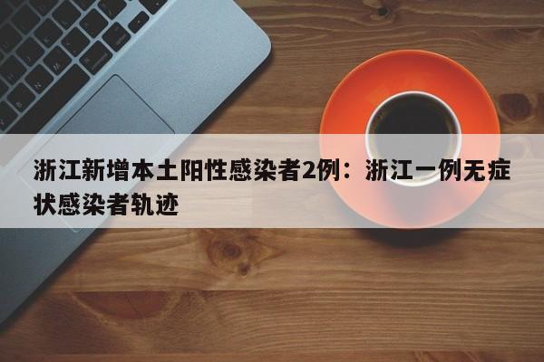 浙江新增本土阳性感染者2例:浙江一例无症状感染者轨迹