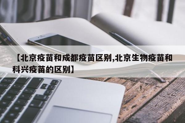 【北京疫苗和成都疫苗区别,北京生物疫苗和科兴疫苗的区别】