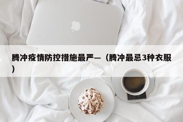 腾冲疫情防控措施最严—(腾冲最忌3种衣服)