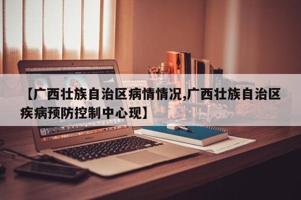 【广西壮族自治区病情情况,广西壮族自治区疾病预防控制中心现】