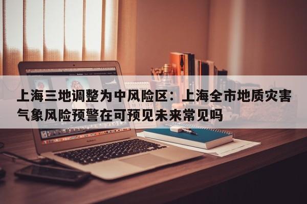 上海三地调整为中风险区:上海全市地质灾害气象风险预警在可预见未来常见吗