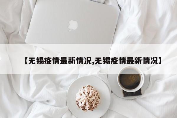 【无锡疫情最新情况,无锡疫情最新情况】