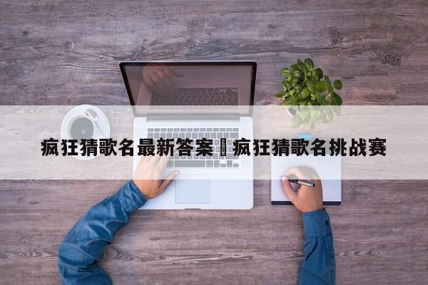 疯狂猜歌名最新答案›疯狂猜歌名挑战赛