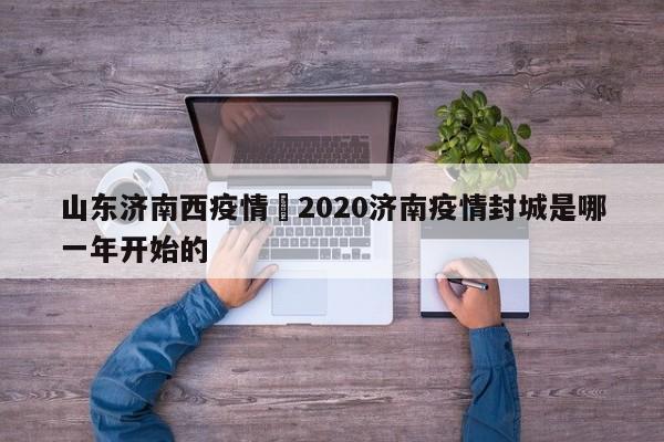 山东济南西疫情›2020济南疫情封城是哪一年开始的