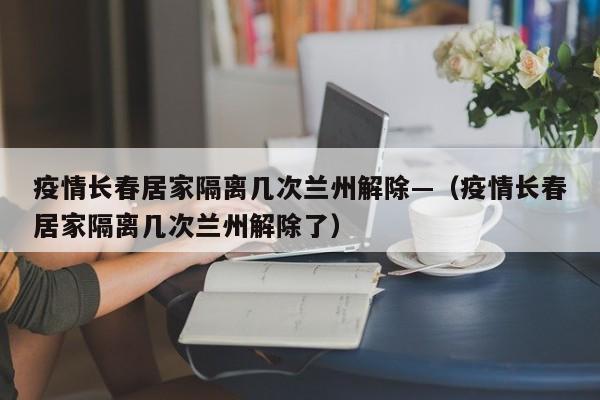 疫情长春居家隔离几次兰州解除—(疫情长春居家隔离几次兰州解除了)