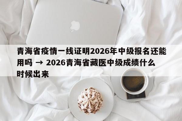 青海省疫情一线证明2026年中级报名还能用吗 → 2026青海省藏医中级成绩什么时候出来