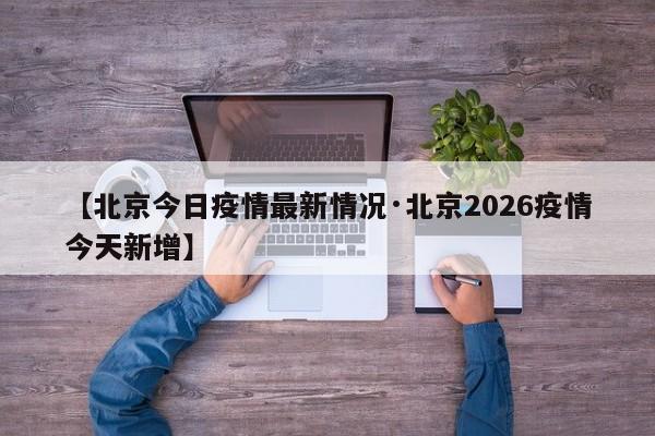 【北京今日疫情最新情况·北京2026疫情今天新增】