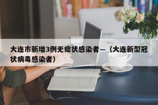 大连市新增3例无症状感染者—(大连新型冠状病毒感染者)