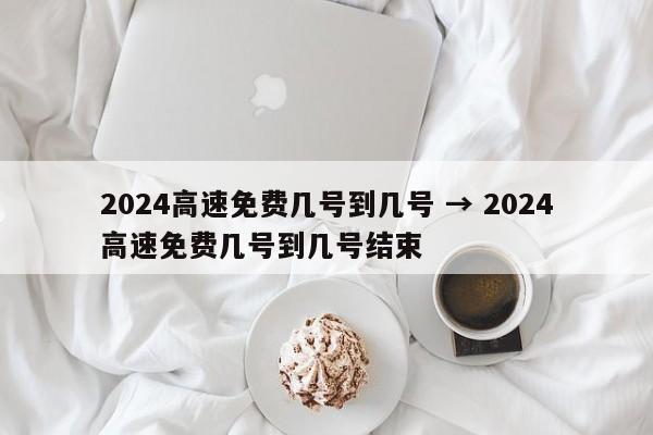 2024高速免费几号到几号 → 2024高速免费几号到几号结束