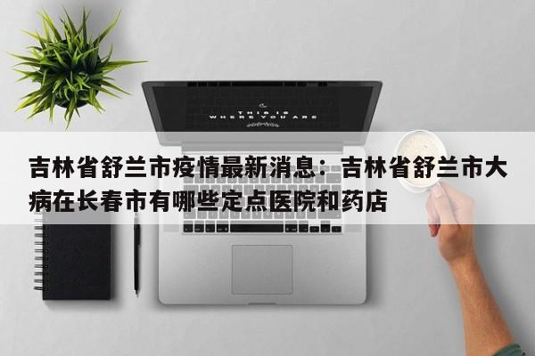 吉林省舒兰市疫情最新消息:吉林省舒兰市大病在长春市有哪些定点医院和药店
