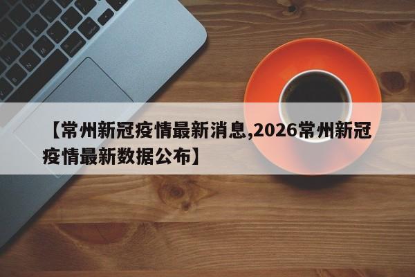 【常州新冠疫情最新消息,2026常州新冠疫情最新数据公布】