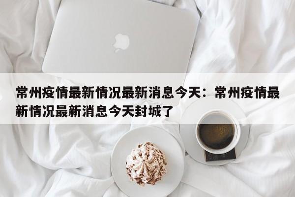 常州疫情最新情况最新消息今天:常州疫情最新情况最新消息今天封城了