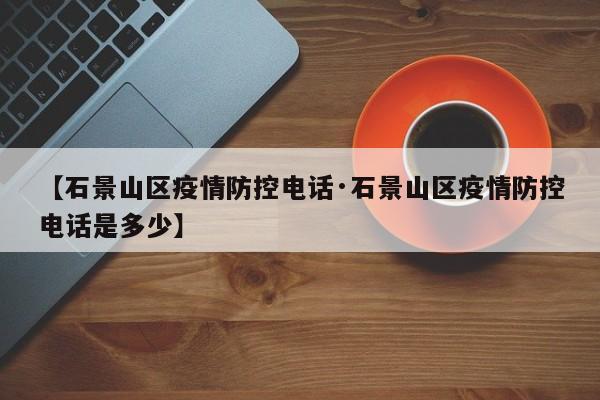 【石景山区疫情防控电话·石景山区疫情防控电话是多少】