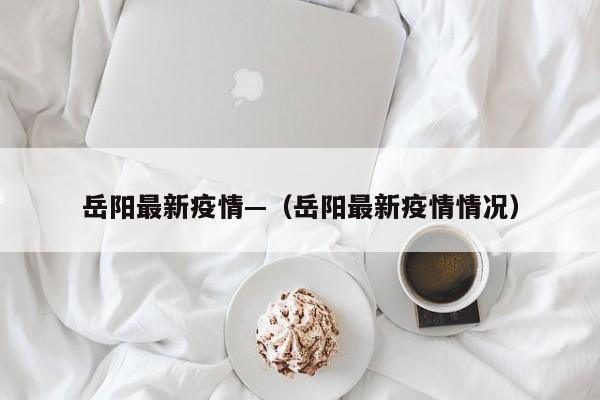 岳阳最新疫情—(岳阳最新疫情情况)