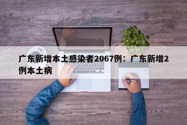 广东新增本土感染者2067例:广东新增2例本土病
