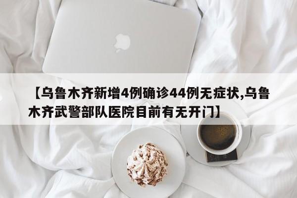 【乌鲁木齐新增4例确诊44例无症状,乌鲁木齐武警部队医院目前有无开门】