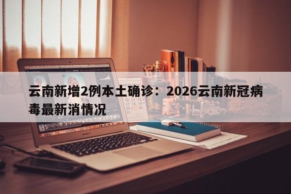 云南新增2例本土确诊:2026云南新冠病毒最新消情况