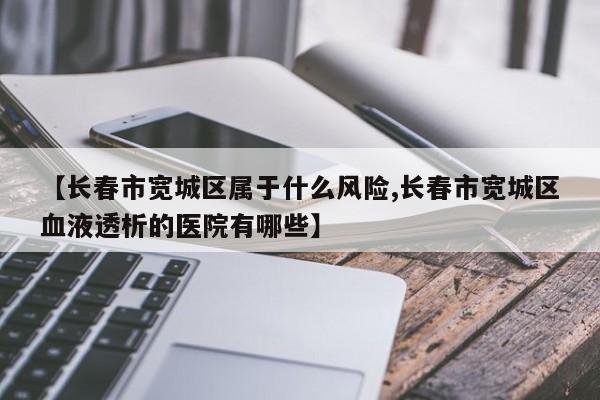【长春市宽城区属于什么风险,长春市宽城区血液透析的医院有哪些】