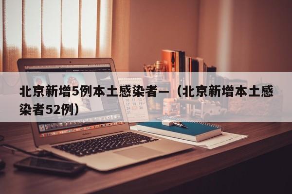 北京新增5例本土感染者—(北京新增本土感染者52例)