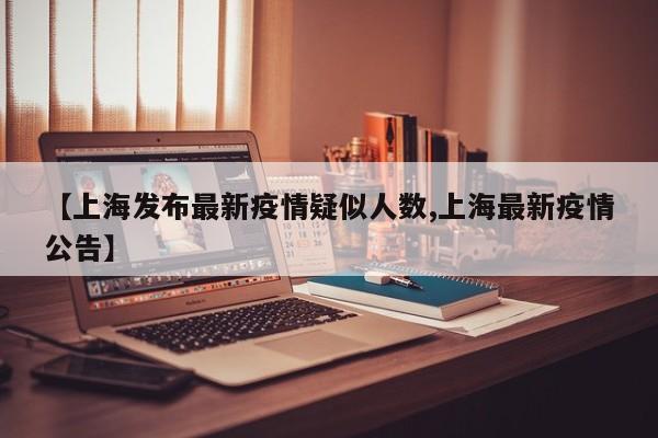 【上海发布最新疫情疑似人数,上海最新疫情公告】