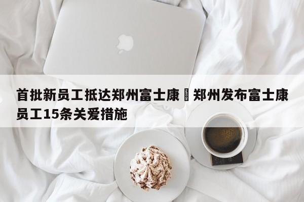 首批新员工抵达郑州富士康›郑州发布富士康员工15条关爱措施