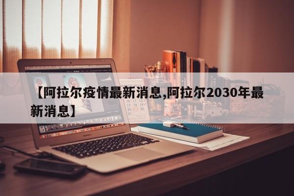 【阿拉尔疫情最新消息,阿拉尔2030年最新消息】