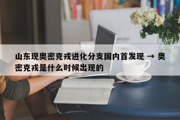 山东现奥密克戎进化分支国内首发现 → 奥密克戎是什么时候出现的
