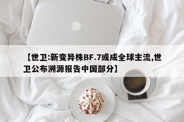【世卫:新变异株BF.7或成全球主流,世卫公布溯源报告中国部分】