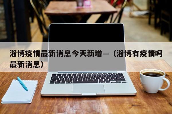 淄博疫情最新消息今天新增—(淄博有疫情吗最新消息)